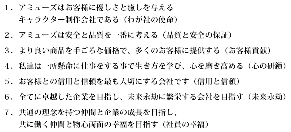 1.アミューズはお客様に優しさと癒しを与えるアミュキャラを制作する会社である（わが社の使命）
2.アミューズは安全と品質を一番に考える（品質と安全の保証）
3.より良い商品を手頃な価格で、多くのお客様に提供する（お客様貢献）
4.私達は一所懸命に仕事をする事で生き方を学び、心を高める（心の成長）
5.お客様との信用を最も大切にする会社です（信用と信頼）
6.共通の理念を持つ仲間と企業の成長発展を目指し、共に働く皆が豊かになる会社を作る（企業の成長と社員の幸福）